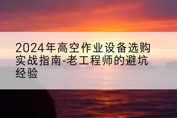 房县高空作业升降机厂家推荐-2024年高空作业设备选购实战指南-老工程师的避坑经验