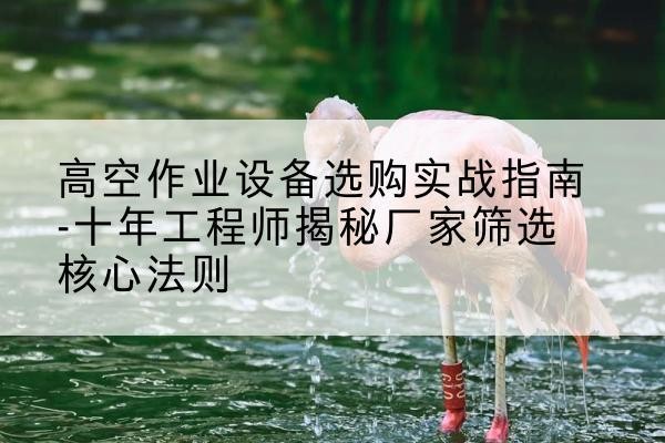 房县剪叉式升降机厂家-高空作业设备选购实战指南-十年工程师揭秘厂家筛选核心法则