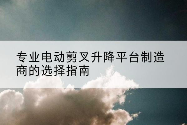 房县电动剪叉升降平台厂家-专业电动剪叉升降平台制造商的选择指南