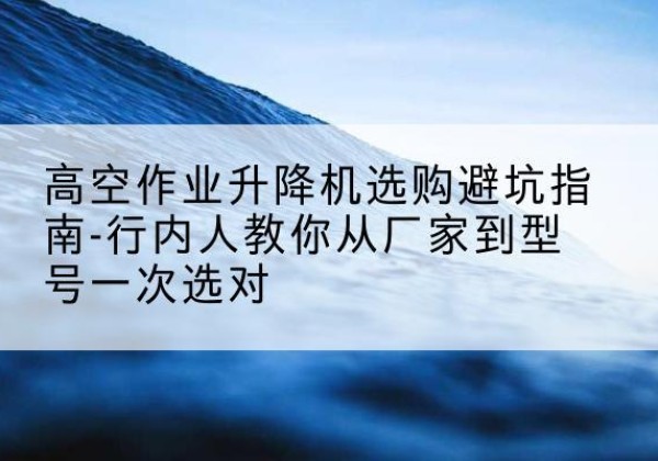 房县升降平台厂家-高空作业升降机选购避坑指南-行内人教你从厂家到型号一次选对