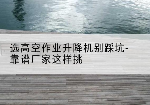 房县剪叉式升降机厂家-选高空作业升降机别踩坑-靠谱厂家这样挑
