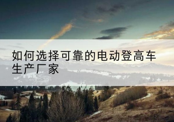 房县电动登高车厂家-如何选择可靠的电动登高车生产厂家