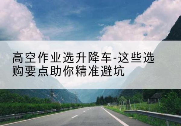 房县升降车厂家-高空作业选升降车-这些选购要点助你*避坑