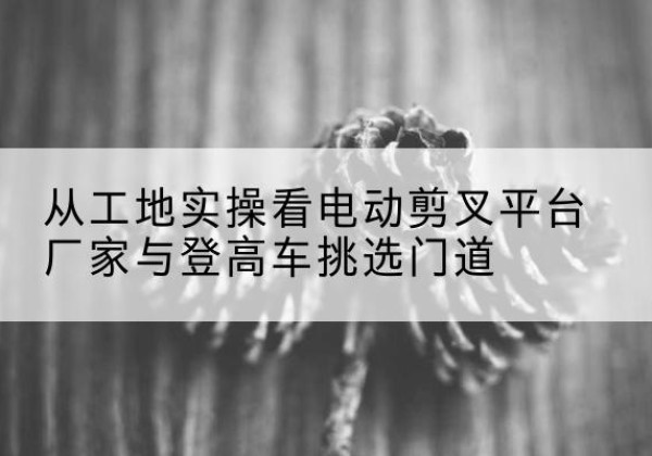 房县电动剪叉升降平台厂家-从工地实操看电动剪叉平台厂家与登高车挑选门道